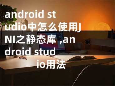 android studio中怎么使用JNI之靜態(tài)庫 ,android studio用法