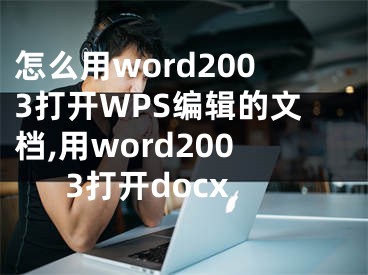 怎么用word2003打開WPS編輯的文檔,用word2003打開docx