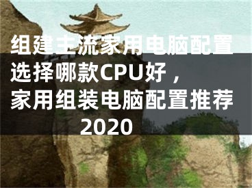 組建主流家用電腦配置選擇哪款CPU好 ,家用組裝電腦配置推薦2020