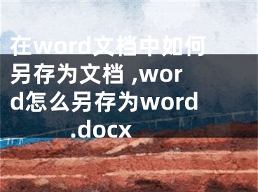 在word文檔中如何另存為文檔 ,word怎么另存為word.docx