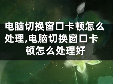 電腦切換窗口卡頓怎么處理,電腦切換窗口卡頓怎么處理好