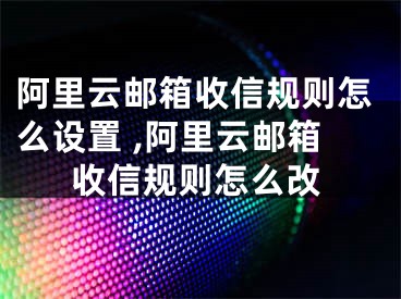 阿里云郵箱收信規(guī)則怎么設(shè)置 ,阿里云郵箱收信規(guī)則怎么改