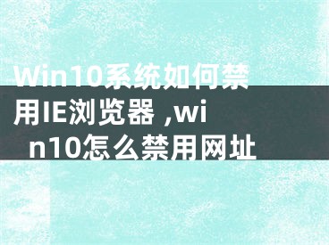 Win10系統(tǒng)如何禁用IE瀏覽器 ,win10怎么禁用網(wǎng)址