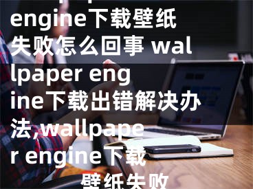 wallpaper engine下載壁紙失敗怎么回事 wallpaper engine下載出錯(cuò)解決辦法,wallpaper engine下載壁紙失敗