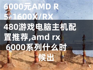 6000元AMD R5-1600X/RX480游戲電腦主機(jī)配置推薦,amd rx 6000系列什么時(shí)候出