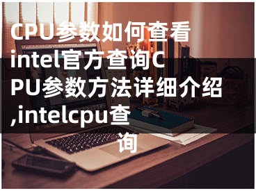 CPU參數(shù)如何查看 intel官方查詢CPU參數(shù)方法詳細(xì)介紹,intelcpu查詢