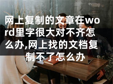 網(wǎng)上復(fù)制的文章在word里字很大對不齊怎么辦,網(wǎng)上找的文檔復(fù)制不了怎么辦