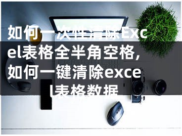 如何一次性清除Excel表格全半角空格,如何一鍵清除excel表格數(shù)據(jù)