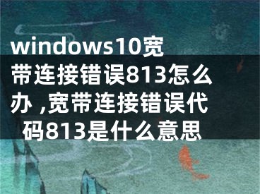 windows10寬帶連接錯誤813怎么辦 ,寬帶連接錯誤代碼813是什么意思