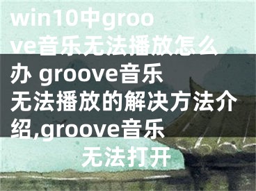 win10中g(shù)roove音樂無法播放怎么辦 groove音樂無法播放的解決方法介紹,groove音樂無法打開