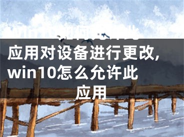 Win10如何允許此應用對設備進行更改,win10怎么允許此應用