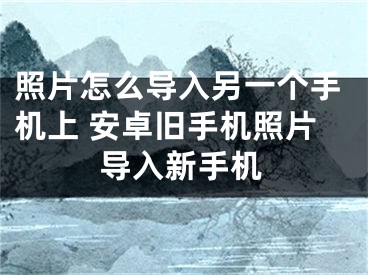 照片怎么導(dǎo)入另一個(gè)手機(jī)上 安卓舊手機(jī)照片導(dǎo)入新手機(jī)