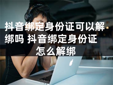 抖音綁定身份證可以解綁嗎 抖音綁定身份證怎么解綁