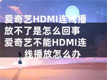 愛奇藝HDMI連線播放不了是怎么回事  愛奇藝不能HDMI連線播放怎么辦