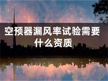 空預(yù)器漏風(fēng)率試驗需要什么資質(zhì)