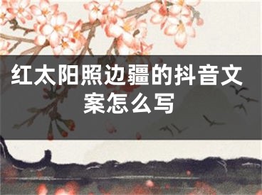 紅太陽照邊疆的抖音文案怎么寫