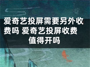 愛奇藝投屏需要另外收費(fèi)嗎 愛奇藝投屏收費(fèi)值得開嗎