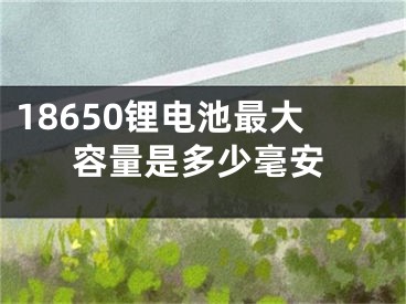 18650鋰電池最大容量是多少毫安