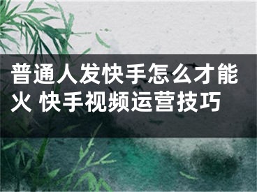 普通人發(fā)快手怎么才能火 快手視頻運營技巧