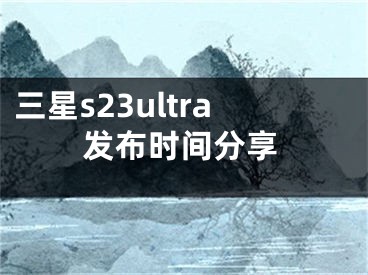 三星s23ultra發(fā)布時間分享