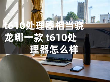 t610處理器相當(dāng)驍龍哪一款 t610處理器怎么樣