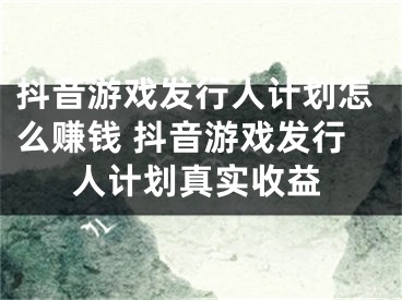 抖音游戲發(fā)行人計(jì)劃怎么賺錢 抖音游戲發(fā)行人計(jì)劃真實(shí)收益