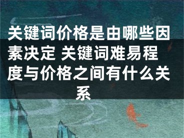 關鍵詞價格是由哪些因素決定 關鍵詞難易程度與價格之間有什么關系 