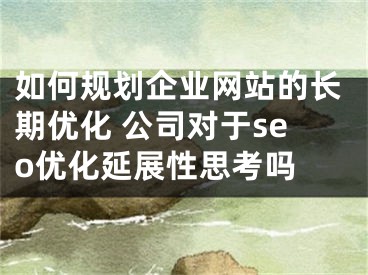 如何規(guī)劃企業(yè)網(wǎng)站的長期優(yōu)化 公司對于seo優(yōu)化延展性思考嗎 