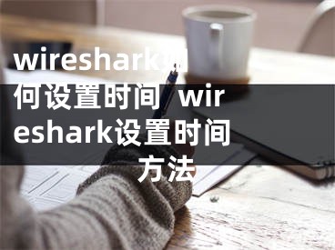 wireshark如何設(shè)置時(shí)間  wireshark設(shè)置時(shí)間方法