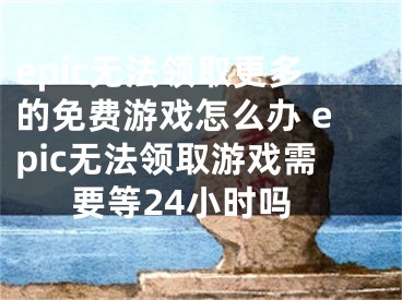 epic無(wú)法領(lǐng)取更多的免費(fèi)游戲怎么辦 epic無(wú)法領(lǐng)取游戲需要等24小時(shí)嗎