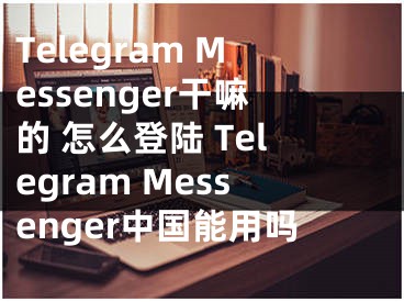 Telegram Messenger干嘛的 怎么登陸 Telegram Messenger中國能用嗎