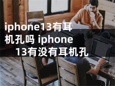 iphone13有耳機(jī)孔嗎 iphone13有沒(méi)有耳機(jī)孔