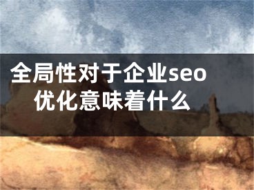 全局性對(duì)于企業(yè)seo優(yōu)化意味著什么 