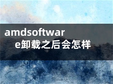 amdsoftware卸載之后會怎樣