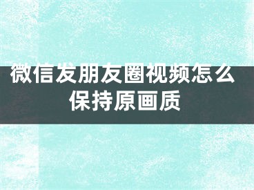 微信發(fā)朋友圈視頻怎么保持原畫質(zhì)