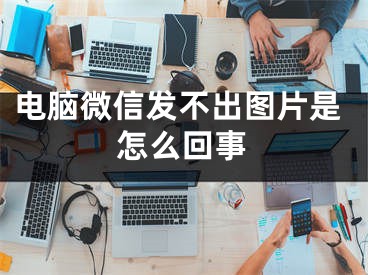 電腦微信發(fā)不出圖片是怎么回事