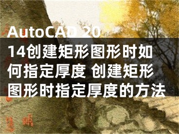 AutoCAD 2014創(chuàng)建矩形圖形時如何指定厚度 創(chuàng)建矩形圖形時指定厚度的方法