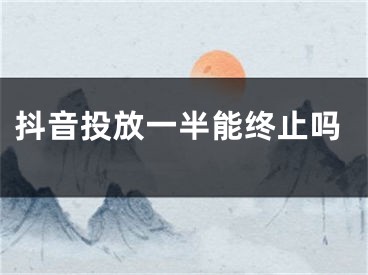 抖音投放一半能終止嗎