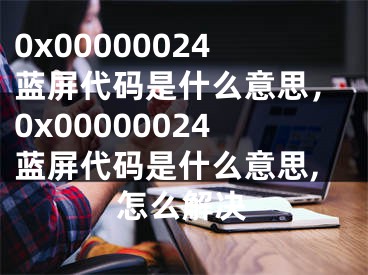 0x00000024藍屏代碼是什么意思，0x00000024藍屏代碼是什么意思,怎么解決