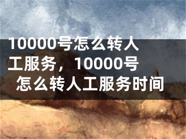 10000號怎么轉(zhuǎn)人工服務(wù)，10000號怎么轉(zhuǎn)人工服務(wù)時間