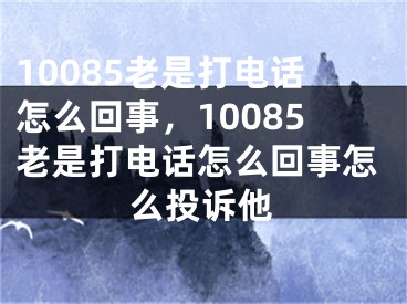 10085老是打電話怎么回事，10085老是打電話怎么回事怎么投訴他