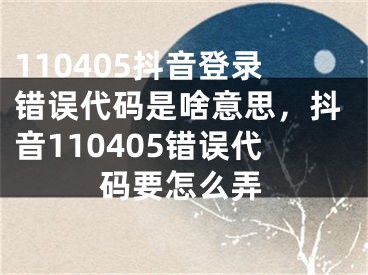 110405抖音登錄錯誤代碼是啥意思，抖音110405錯誤代碼要怎么弄