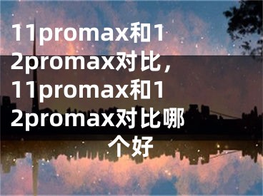 11promax和12promax對(duì)比，11promax和12promax對(duì)比哪個(gè)好