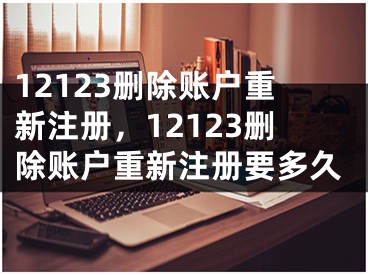 12123刪除賬戶重新注冊(cè)，12123刪除賬戶重新注冊(cè)要多久