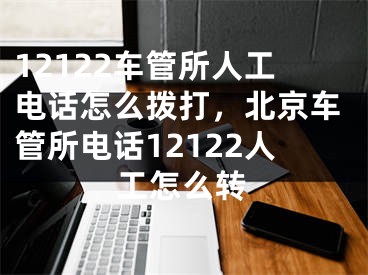 12122車管所人工電話怎么撥打，北京車管所電話12122人工怎么轉(zhuǎn)