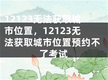 12123無法獲取城市位置，12123無法獲取城市位置預(yù)約不了考試