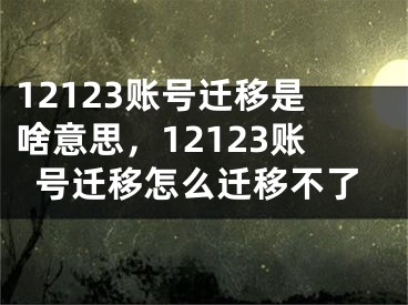 12123賬號遷移是啥意思，12123賬號遷移怎么遷移不了