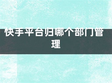 快手平臺(tái)歸哪個(gè)部門管理