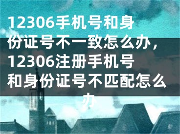 12306手機(jī)號(hào)和身份證號(hào)不一致怎么辦，12306注冊(cè)手機(jī)號(hào)和身份證號(hào)不匹配怎么辦