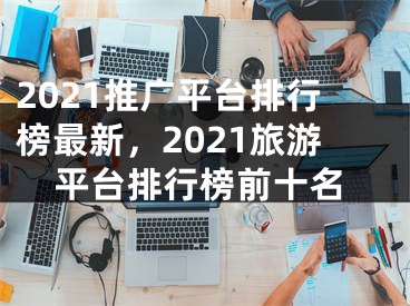 2021推廣平臺(tái)排行榜最新，2021旅游平臺(tái)排行榜前十名